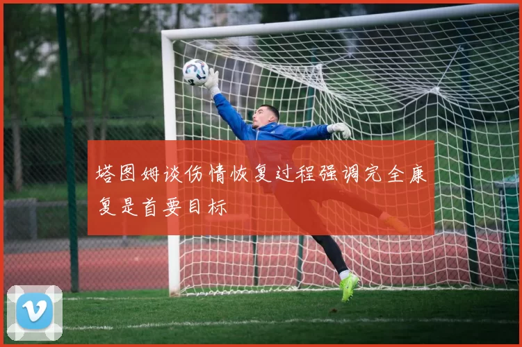塔图姆谈伤情恢复过程强调完全康复是首要目标