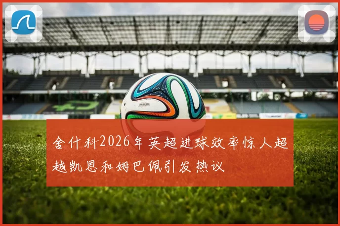 舍什科2026年英超进球效率惊人超越凯恩和姆巴佩引发热议