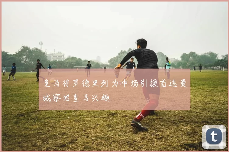 皇马将罗德里列为中场引援首选曼城察觉皇马兴趣