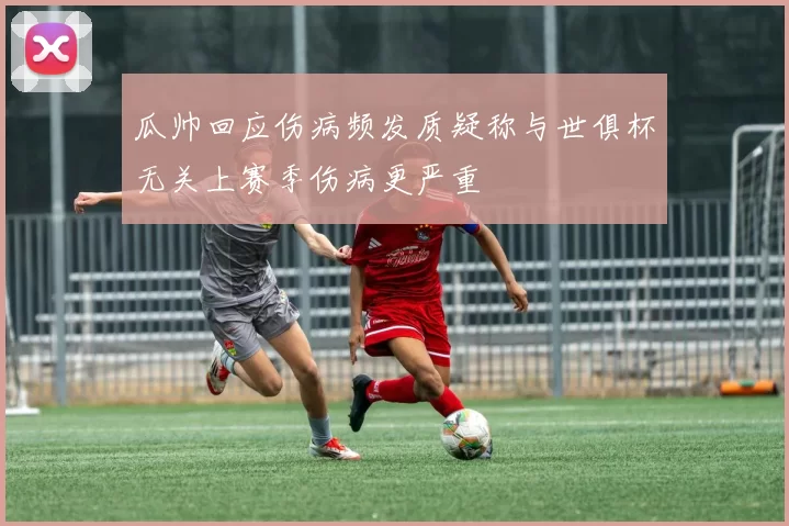瓜帅回应伤病频发质疑称与世俱杯无关上赛季伤病更严重