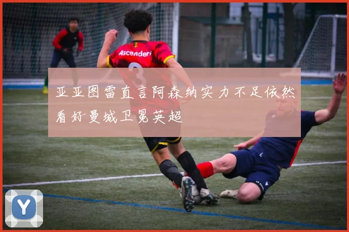 亚亚图雷直言阿森纳实力不足依然看好曼城卫冕英超