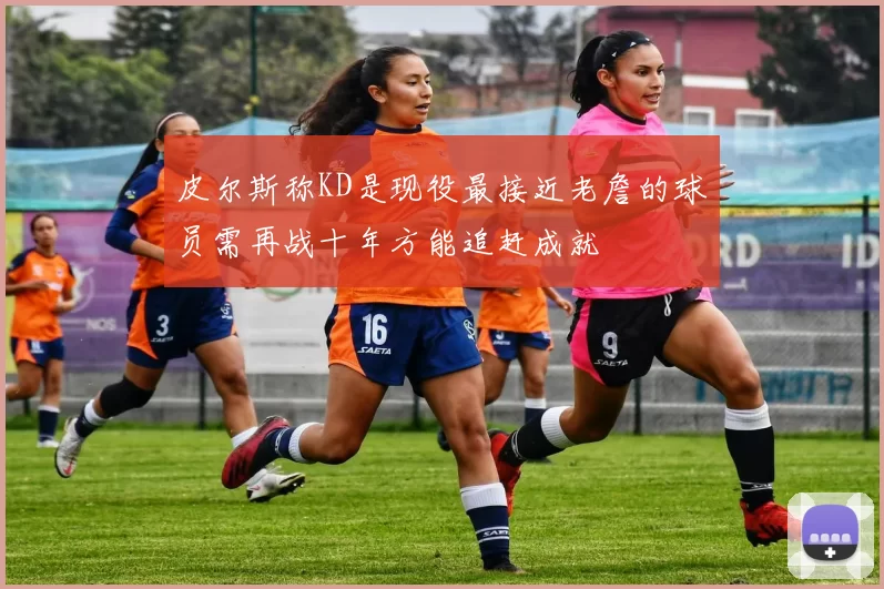 皮尔斯称KD是现役最接近老詹的球员需再战十年方能追赶成就