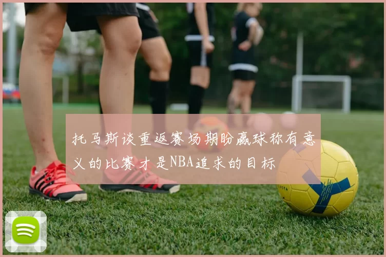 托马斯谈重返赛场期盼赢球称有意义的比赛才是NBA追求的目标