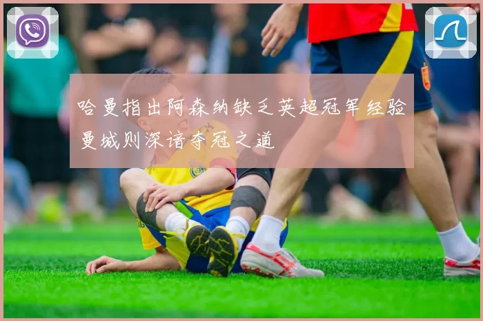 哈曼指出阿森纳缺乏英超冠军经验曼城则深谙夺冠之道