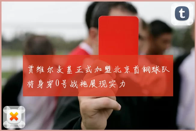 贾维尔麦基正式加盟北京首钢球队将身穿0号战袍展现实力