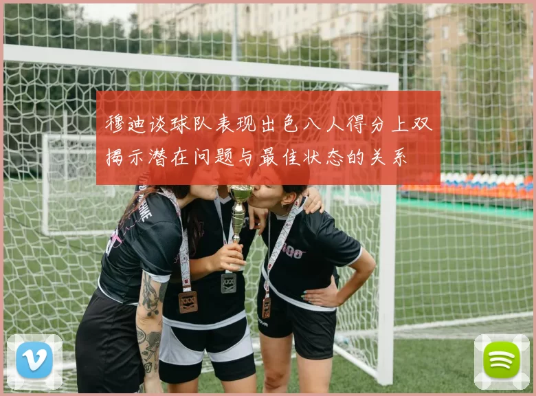 穆迪谈球队表现出色八人得分上双揭示潜在问题与最佳状态的关系
