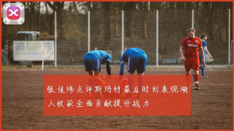 张佳玮点评斯玛特最后时刻表现湖人收获全面贡献提升战力