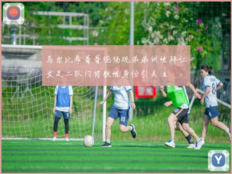 乌尔比希哥哥现场观弟弟训练拜仁女足二队门将教练身份引关注