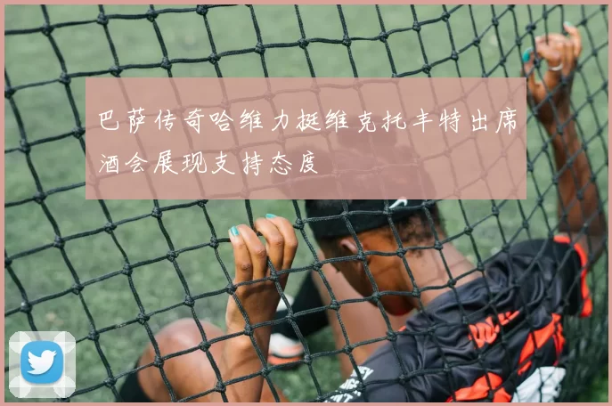 巴萨传奇哈维力挺维克托丰特出席酒会展现支持态度
