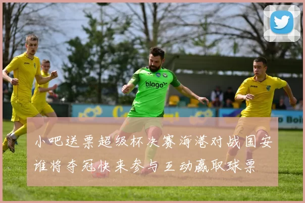 小吧送票超级杯决赛海港对战国安谁将夺冠快来参与互动赢取球票