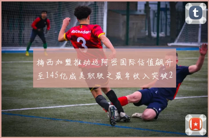梅西加盟推动迈阿密国际估值飙升至145亿成美职联之最年收入突破2亿美元