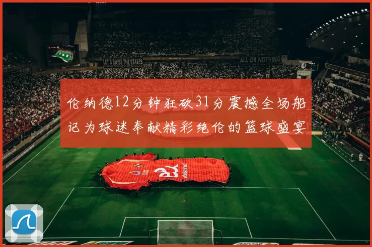 伦纳德12分钟狂砍31分震撼全场船记为球迷奉献精彩绝伦的篮球盛宴
