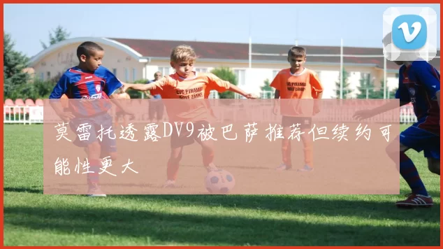 莫雷托透露DV9被巴萨推荐但续约可能性更大