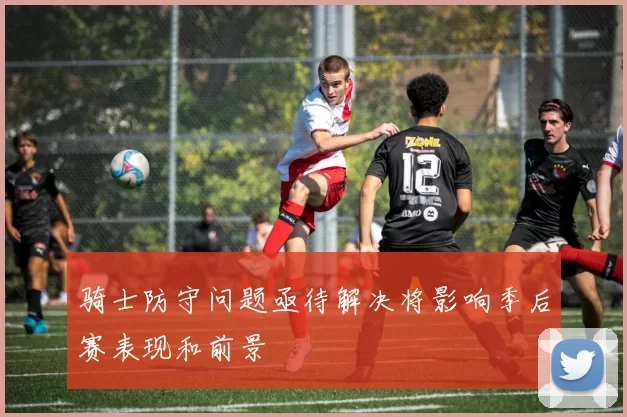 骑士防守问题亟待解决将影响季后赛表现和前景