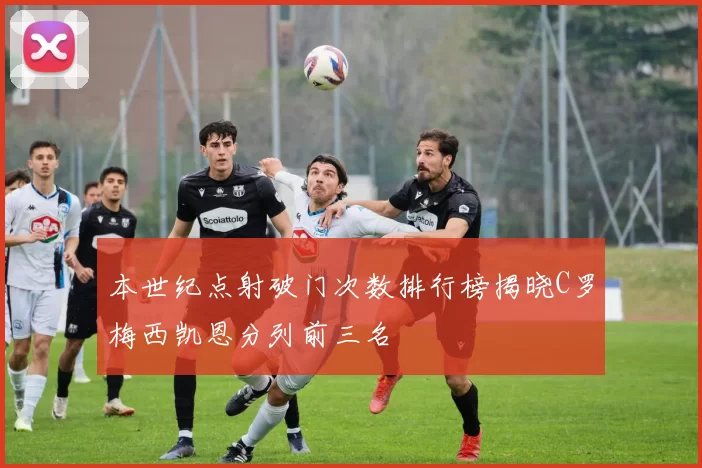 本世纪点射破门次数排行榜揭晓C罗梅西凯恩分列前三名