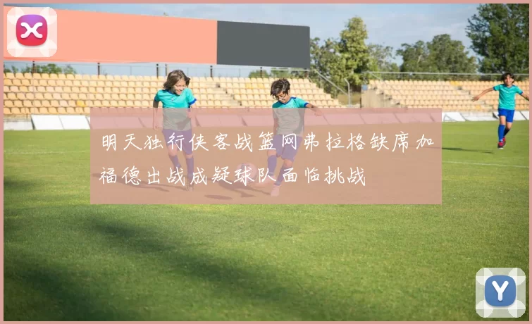 明天独行侠客战篮网弗拉格缺席加福德出战成疑球队面临挑战